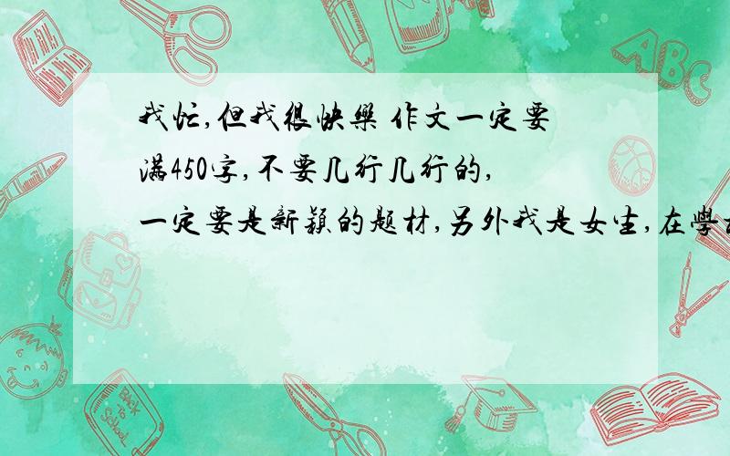 我忙,但我很快乐 作文一定要满450字,不要几行几行的,一定要是新颖的题材,另外我是女生,在学校里每天早上周一,周三和周五合唱,周二、周四是体训,最好按照这两方面写,不要两件事,一件事,