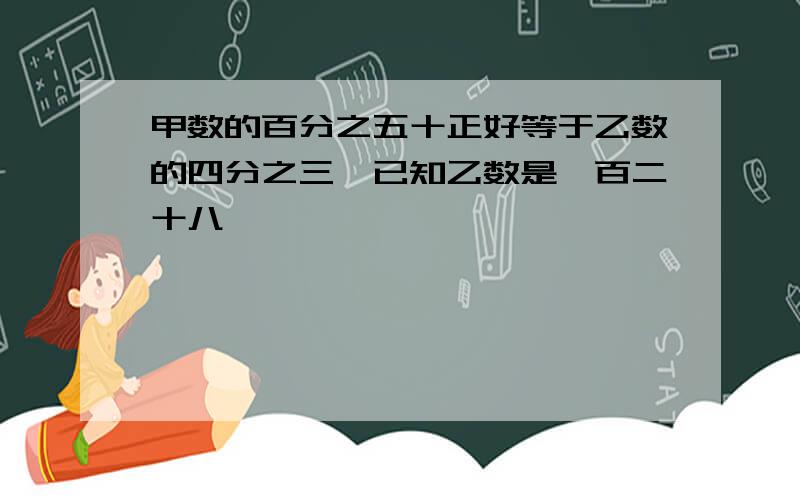 甲数的百分之五十正好等于乙数的四分之三,已知乙数是一百二十八