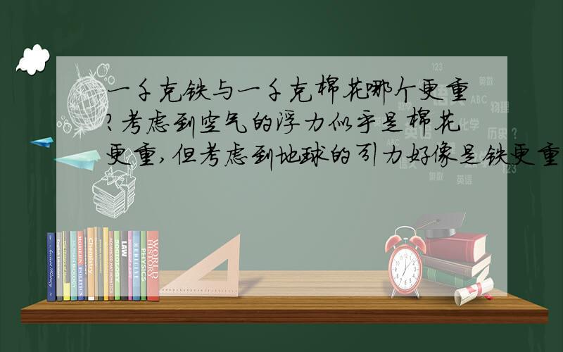 一千克铁与一千克棉花哪个更重?考虑到空气的浮力似乎是棉花更重,但考虑到地球的引力好像是铁更重,可是到底是哪个更重呢?（如果想说一样重,那就别说了,那是错的）