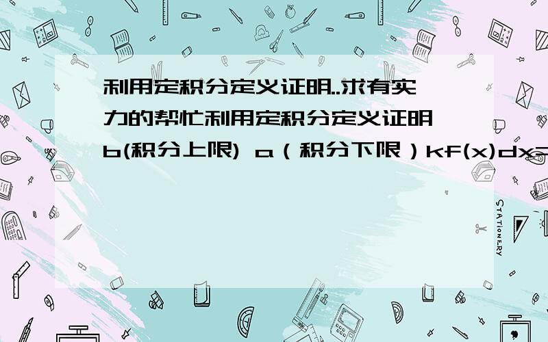 利用定积分定义证明..求有实力的帮忙利用定积分定义证明∫b(积分上限) a（积分下限）kf(x)dx=k∫b(积分上限) a（积分下限）f(x)dx (k为常数)