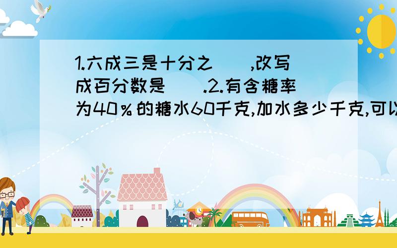 1.六成三是十分之(),改写成百分数是（）.2.有含糖率为40％的糖水60千克,加水多少千克,可以得到含糖率为10%的糖水?3.做一个无盖的圆柱体铁桶,底面周长是18.84分米.至少要用铁皮多少平方米?