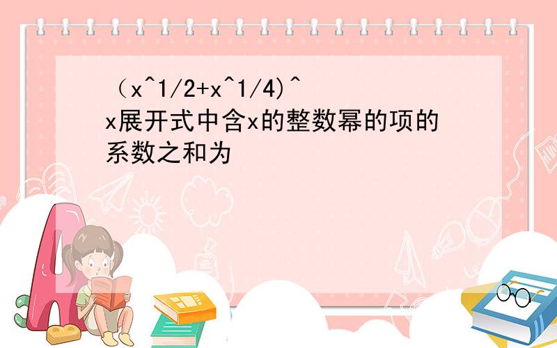 （x^1/2+x^1/4)^x展开式中含x的整数幂的项的系数之和为