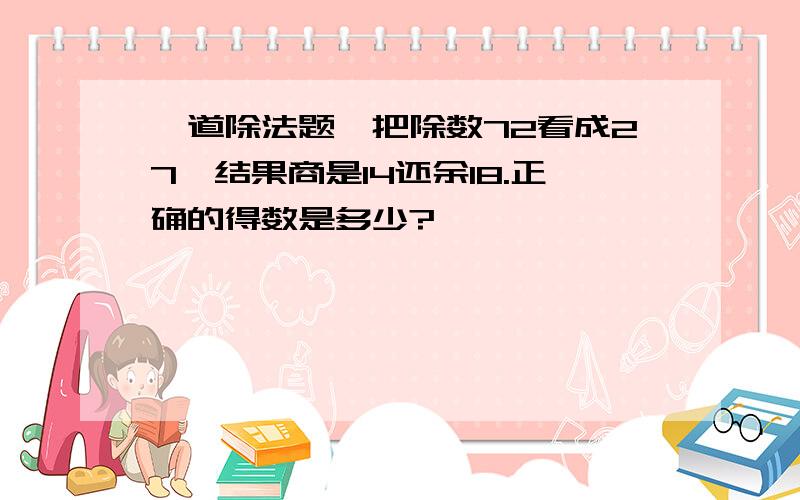 一道除法题,把除数72看成27,结果商是14还余18.正确的得数是多少?