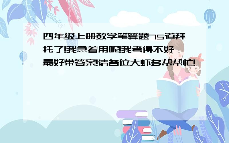 四年级上册数学笔算题75道拜托了!我急着用呢!我考得不好最好带答案!请各位大虾多帮帮忙!