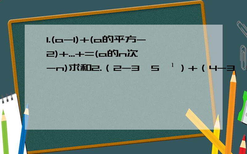 1.(a-1)+(a的平方-2)+...+=(a的n次幂-n)求和2.（2-3×5﹣¹）+（4-3×5﹣²）+…+（2n-3×5的-n次幂）求和上课老师说的听不懂,