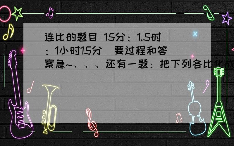 连比的题目 15分：1.5时：1小时15分  要过程和答案急~、、、还有一题：把下列各比化成后项是100的比3：20             1.2：2              1又8分之1：1又4分之1谢谢