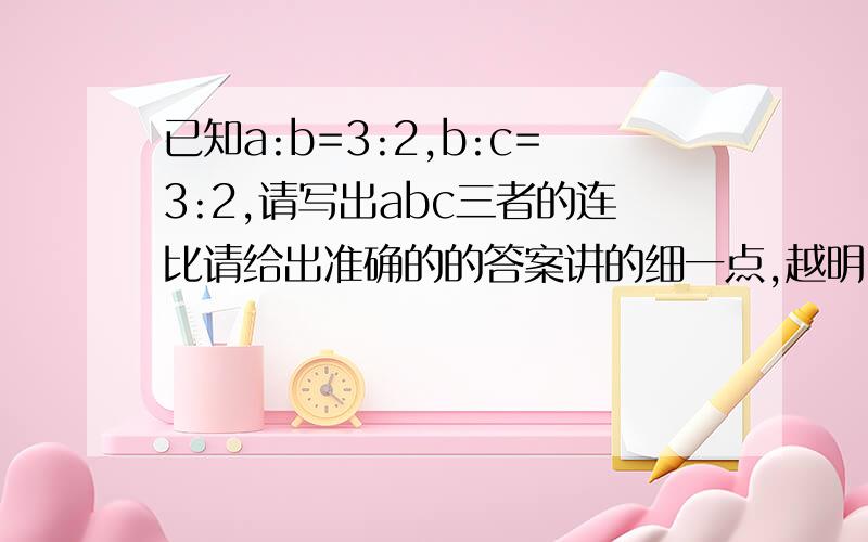 已知a:b=3:2,b:c=3:2,请写出abc三者的连比请给出准确的的答案讲的细一点,越明白越好,