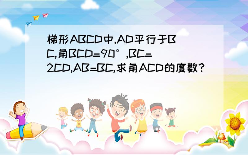 梯形ABCD中,AD平行于BC,角BCD=90°,BC=2CD,AB=BC,求角ACD的度数?