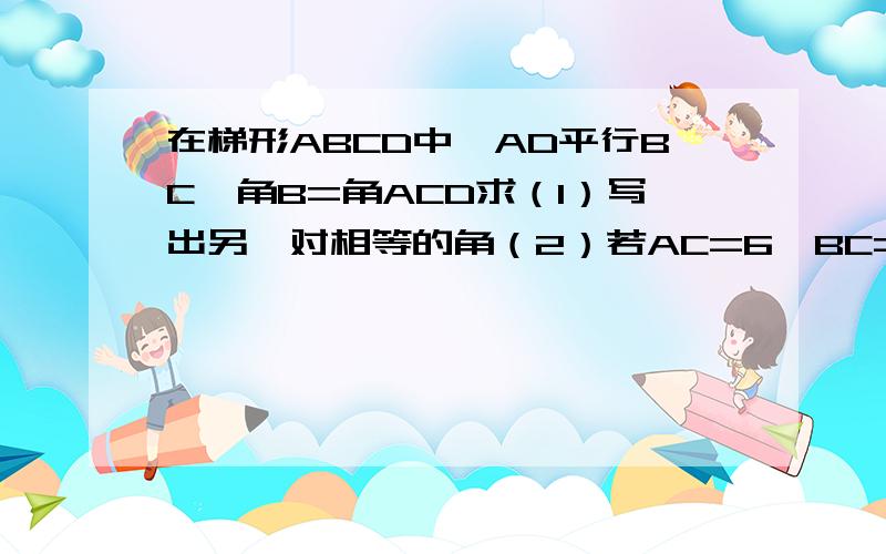 在梯形ABCD中,AD平行BC,角B=角ACD求（1）写出另一对相等的角（2）若AC=6,BC=9,求梯形中位线的长