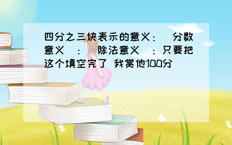 四分之三块表示的意义：（分数意义）：（除法意义）：只要把这个填空完了 我赏他100分