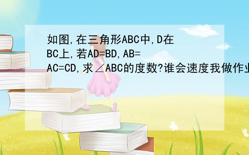 如图,在三角形ABC中,D在BC上,若AD=BD,AB=AC=CD,求∠ABC的度数?谁会速度我做作业啊!1