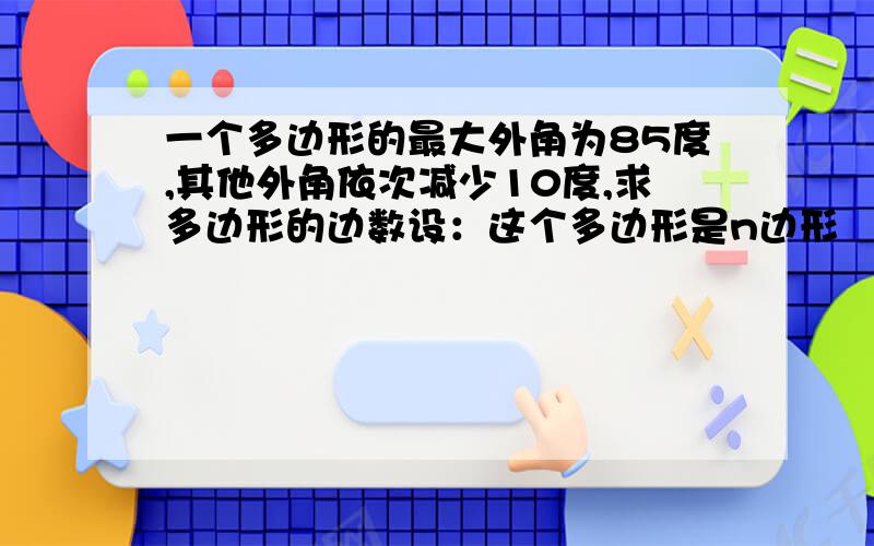 一个多边形的最大外角为85度,其他外角依次减少10度,求多边形的边数设：这个多边形是n边形