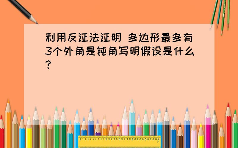 利用反证法证明 多边形最多有3个外角是钝角写明假设是什么？