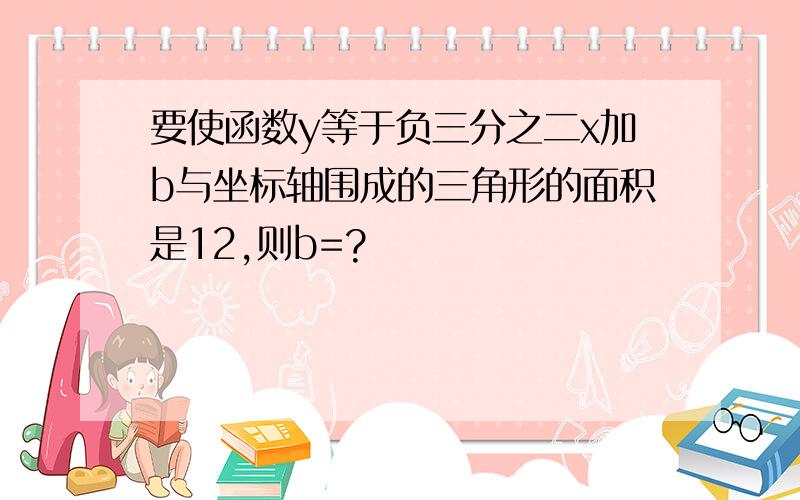 要使函数y等于负三分之二x加b与坐标轴围成的三角形的面积是12,则b=?