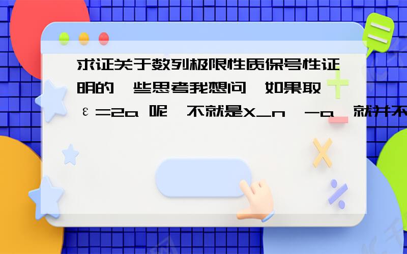 求证关于数列极限性质保号性证明的一些思考我想问,如果取 ε=2a 呢,不就是X_n＞-a,就并不能证明X_n＞0了啊,问题可能比较白痴,因为基础不太好,所以请讲的细致一些,