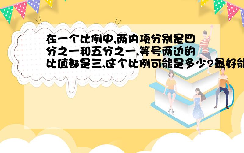 在一个比例中,两内项分别是四分之一和五分之一,等号两边的比值都是三,这个比例可能是多少?最好能有过程,解释一下做法.谢谢!