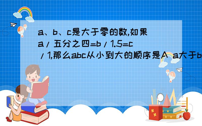 a、b、c是大于零的数,如果a/五分之四=b/1.5=c/1,那么abc从小到大的顺序是A a大于b大于cB b大于c大于aC c大于a大于bD c大于b大于a