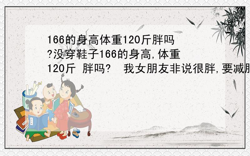 166的身高体重120斤胖吗?没穿鞋子166的身高,体重120斤 胖吗?  我女朋友非说很胖,要减肥不好意思,我说的是我女朋友166,120斤,不是我我瘦  180身高才120斤