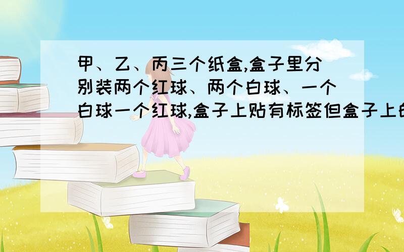 甲、乙、丙三个纸盒,盒子里分别装两个红球、两个白球、一个白球一个红球,盒子上贴有标签但盒子上的标签全部贴错了,从一个盒子里陛出一个球就知道三个盒子里分别装的是什么球.