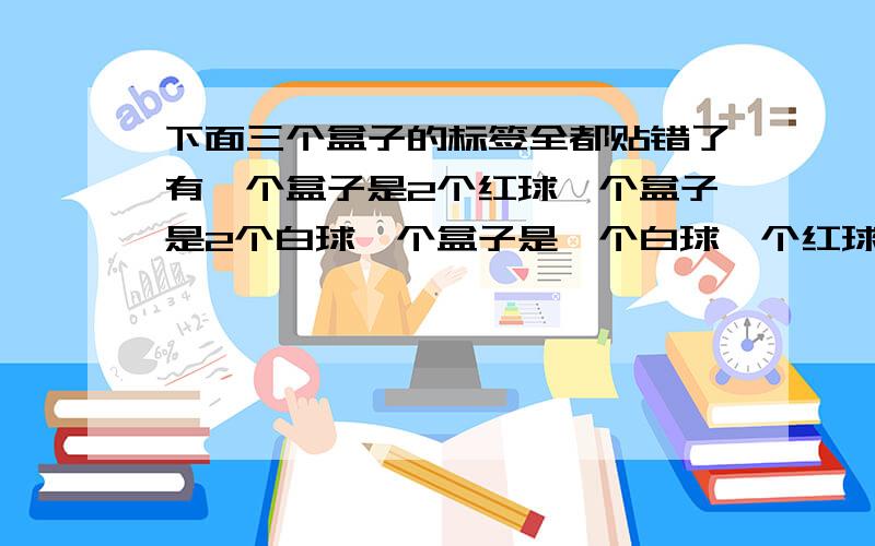 下面三个盒子的标签全都贴错了有一个盒子是2个红球一个盒子是2个白球一个盒子是一个白球一个红球在那个盒子里里取一个就正确的判断应该在那个盒子里取?写出理由