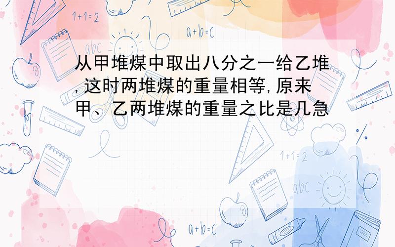 从甲堆煤中取出八分之一给乙堆,这时两堆煤的重量相等,原来甲、乙两堆煤的重量之比是几急