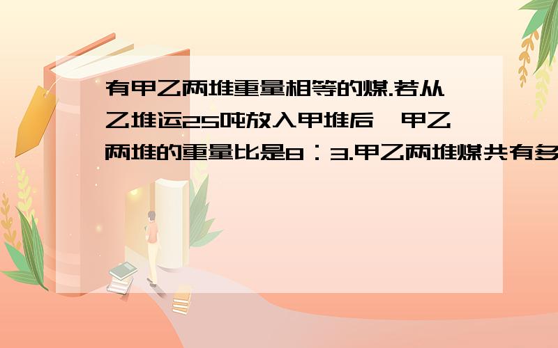 有甲乙两堆重量相等的煤.若从乙堆运25吨放入甲堆后,甲乙两堆的重量比是8：3.甲乙两堆煤共有多少吨?