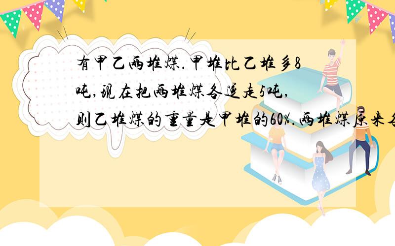 有甲乙两堆煤.甲堆比乙堆多8吨,现在把两堆煤各运走5吨,则乙堆煤的重量是甲堆的60%.两堆煤原来各有多少吨