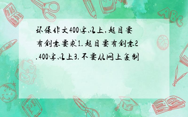 环保作文400字以上,题目要有创意要求1.题目要有创意2.400字以上3.不要从网上复制