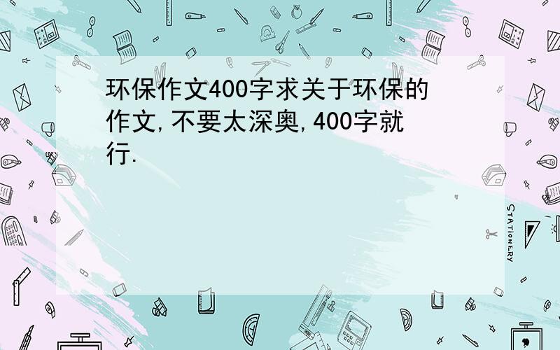 环保作文400字求关于环保的作文,不要太深奥,400字就行.