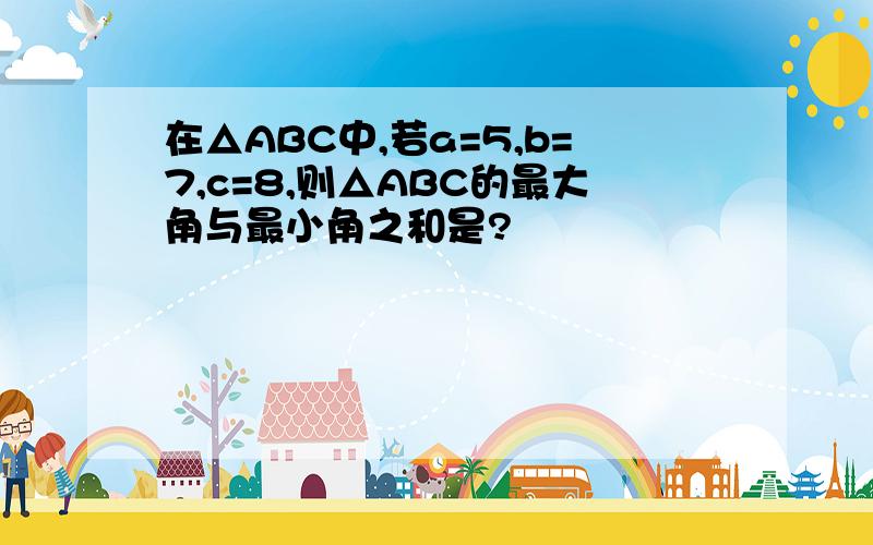 在△ABC中,若a=5,b=7,c=8,则△ABC的最大角与最小角之和是?