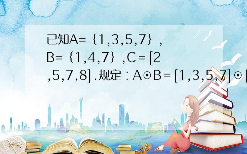 已知A=｛1,3,5,7｝,B=｛1,4,7｝,C＝[2,5,7,8].规定∶A⊙B＝[1,3,5,7]⊙[1,4,7]A⊙B＝[1,3,5,7]⊙[1,4,7]＝[1,3,4,5,7].根据此规定,可求（A⊙C）⊙B＝?