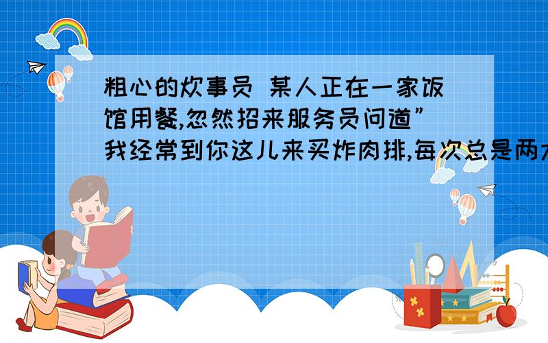 粗心的炊事员 某人正在一家饭馆用餐,忽然招来服务员问道”我经常到你这儿来买炸肉排,每次总是两大块,今补充：天怎么给我一块呢?”服务员一听忙笑着回答：”啊,实在对不起,一定是炊事