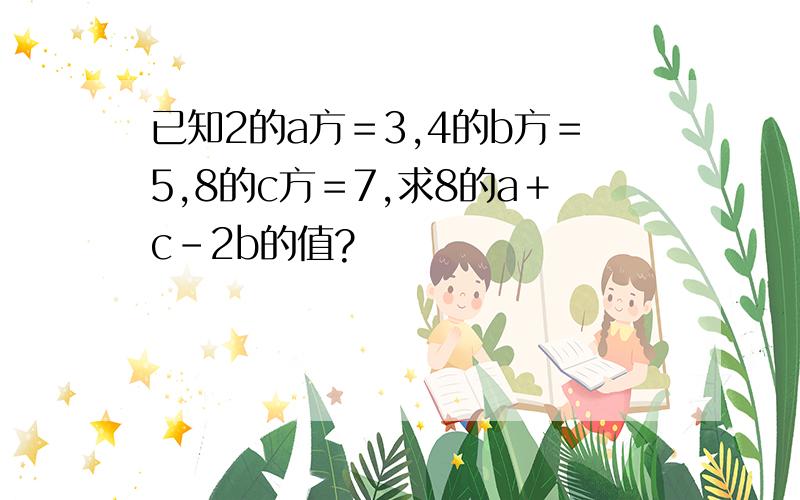 已知2的a方＝3,4的b方＝5,8的c方＝7,求8的a＋c－2b的值?