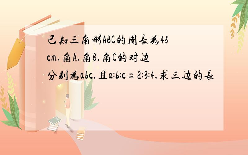 已知三角形ABC的周长为45cm,角A,角B,角C的对边分别为abc,且a:b:c=2:3:4,求三边的长