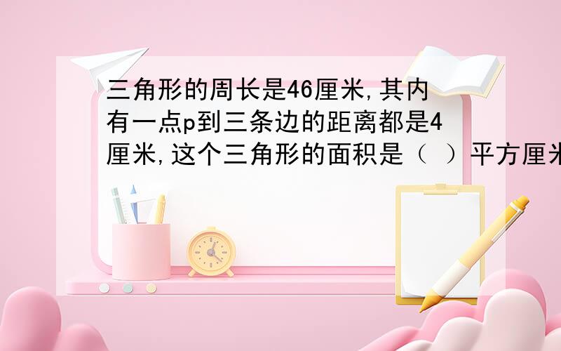 三角形的周长是46厘米,其内有一点p到三条边的距离都是4厘米,这个三角形的面积是（ ）平方厘米.我是个小学生,所以请把讲解的过程说的详细些.