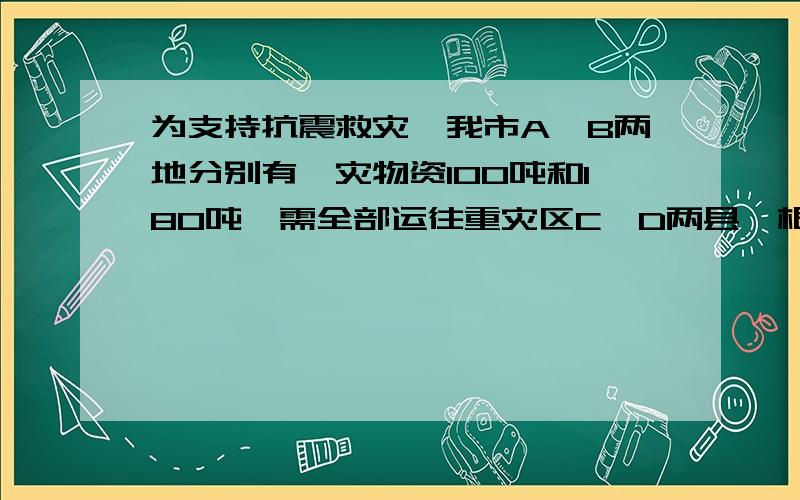 为支持抗震救灾,我市A、B两地分别有赈灾物资100吨和180吨,需全部运往重灾区C、D两县,根据灾区的情况,这批赈灾物资运往C县的数量比运往D县的数量的2倍少80吨．（1）求这批赈灾物资运往C、D