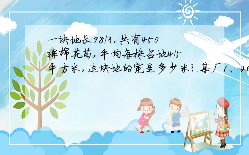 一块地长98/3,共有450棵棉花苗,平均每株占地4/5平方米,这块地的宽是多少米?.某厂1、2两个车间共有工人160人.1车间的人数是2车间的3/5,这两个车间各有多少人?东、西两站相距366Km,甲、乙两车同