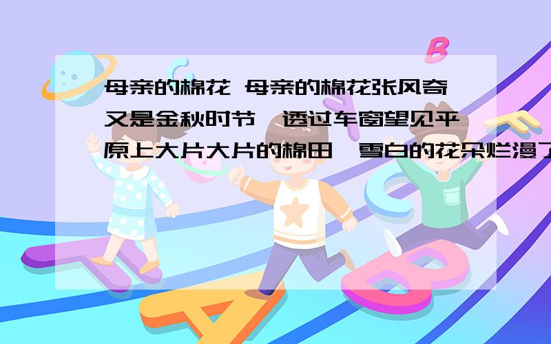 母亲的棉花 母亲的棉花张风奇又是金秋时节,透过车窗望见平原上大片大片的棉田,雪白的花朵烂漫了大地.这是一场多么温暖的大雪啊!棉田里有身着花衣的女人们正在弯腰拾花,我知道正是这