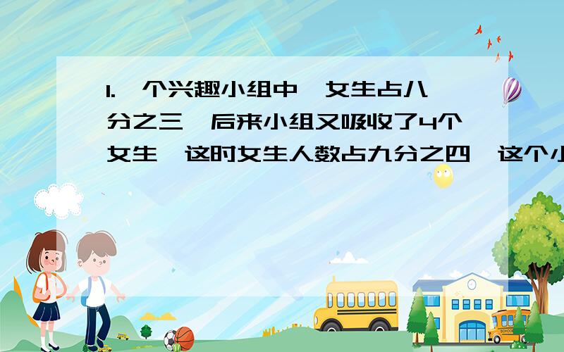 1.一个兴趣小组中,女生占八分之三,后来小组又吸收了4个女生,这时女生人数占九分之四,这个小组原来有多少人2.晓明参加了数学竞赛,答对一题得一分,答错扣一分,不答题不得分,他答了二十道