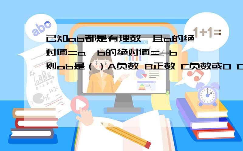 已知ab都是有理数,且a的绝对值=a,b的绝对值=-b,则ab是（）A负数 B正数 C负数或0 D非负数