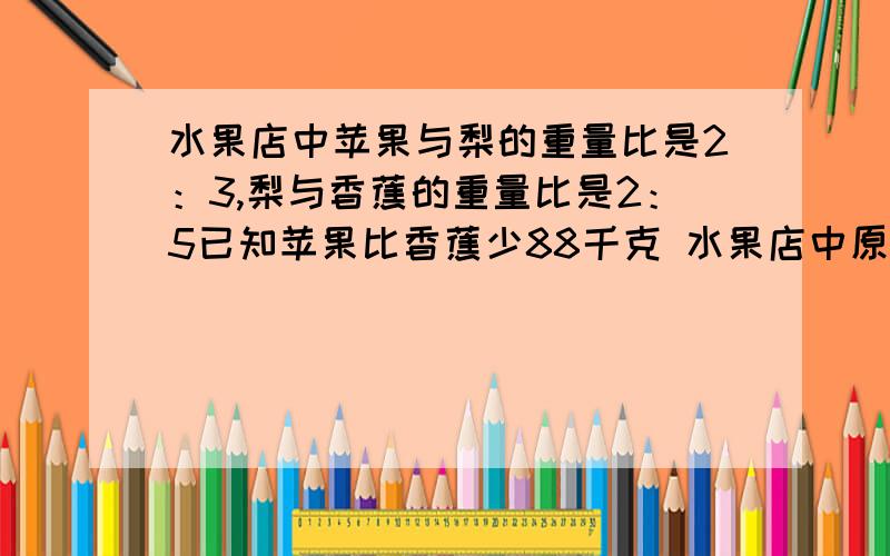 水果店中苹果与梨的重量比是2：3,梨与香蕉的重量比是2：5已知苹果比香蕉少88千克 水果店中原有苹果( )千克