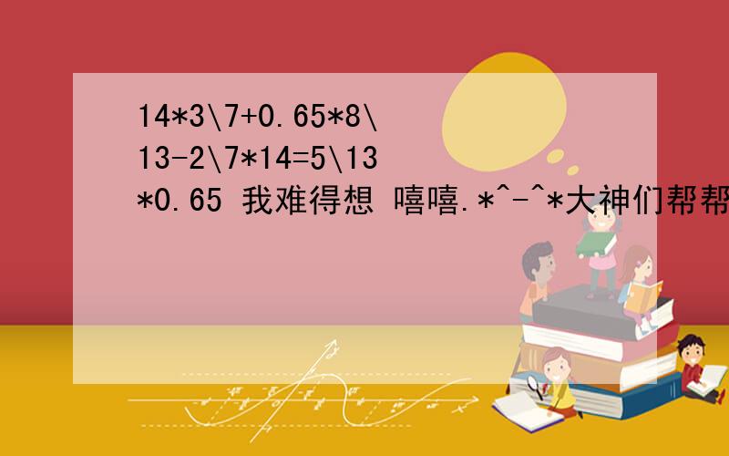 14*3\7+0.65*8\13-2\7*14=5\13*0.65 我难得想 嘻嘻.*^-^*大神们帮帮忙