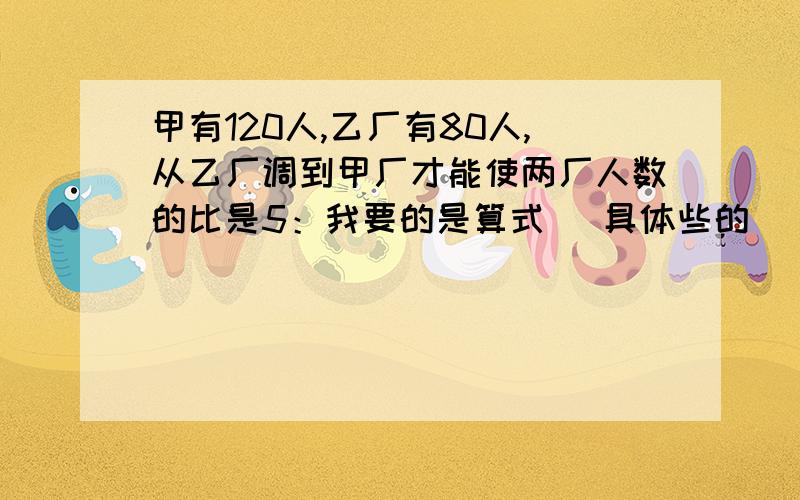 甲有120人,乙厂有80人,从乙厂调到甲厂才能使两厂人数的比是5：我要的是算式 （具体些的）