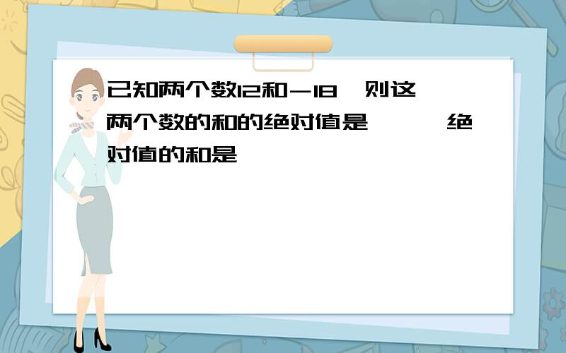 已知两个数12和－18,则这两个数的和的绝对值是〔〕,绝对值的和是〔〕