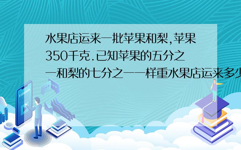 水果店运来一批苹果和梨,苹果350千克.已知苹果的五分之一和梨的七分之一一样重水果店运来多少梨?九点交