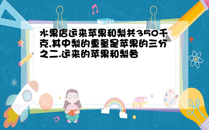 水果店运来苹果和梨共350千克,其中梨的重量是苹果的三分之二.运来的苹果和梨各