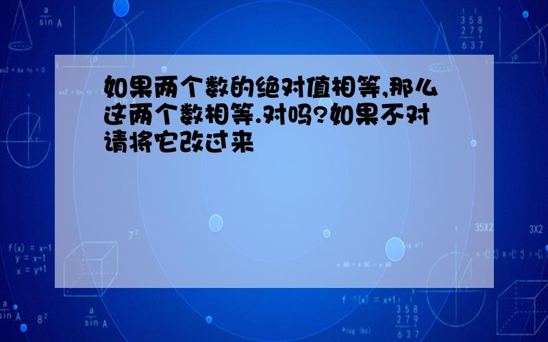 如果两个数的绝对值相等,那么这两个数相等.对吗?如果不对请将它改过来