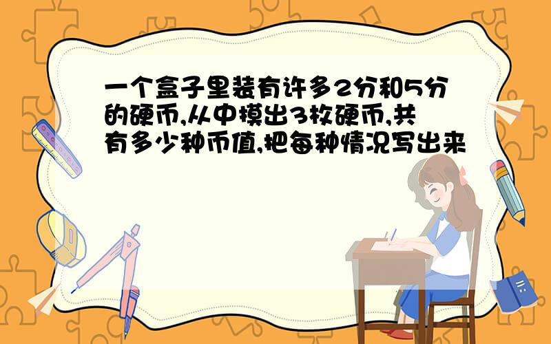 一个盒子里装有许多2分和5分的硬币,从中摸出3枚硬币,共有多少种币值,把每种情况写出来