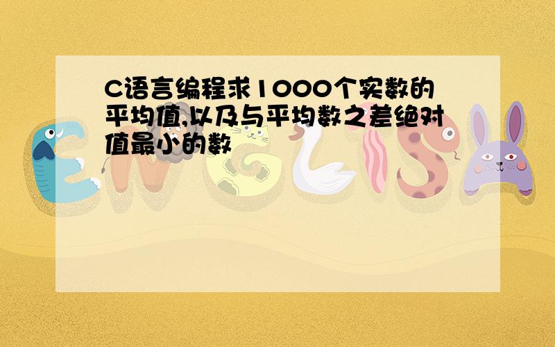 C语言编程求1000个实数的平均值,以及与平均数之差绝对值最小的数