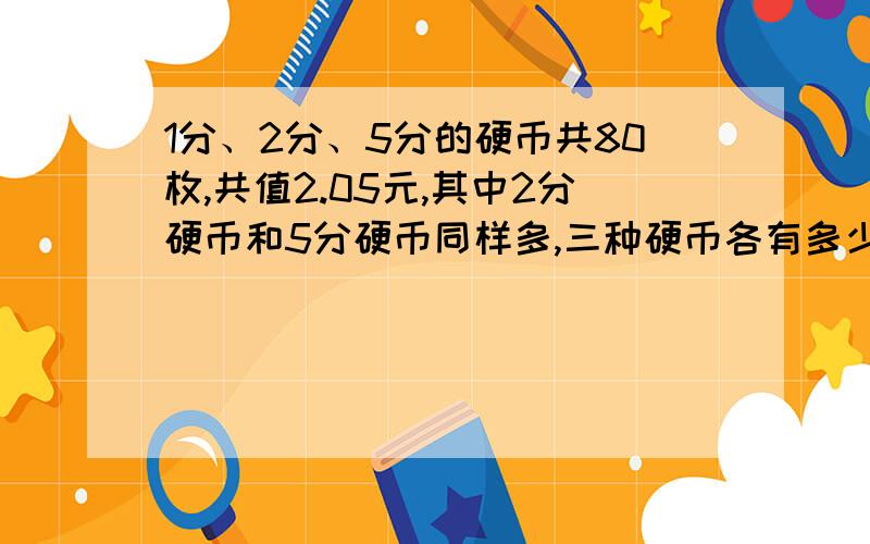 1分、2分、5分的硬币共80枚,共值2.05元,其中2分硬币和5分硬币同样多,三种硬币各有多少枚?1分、2分、5分的硬币共80枚,共值2.05元,其中2分硬币和5分硬币同样多,三种硬币各有多少枚?